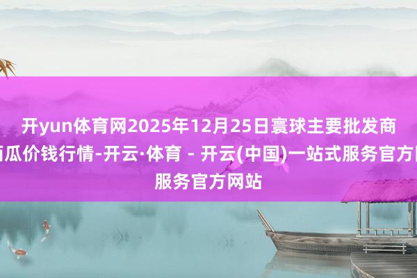 开yun体育网2025年12月25日寰球主要批发商场西瓜价钱行情-开云·体育 - 开云(中国)一站式服务官方网站