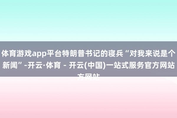 体育游戏app平台特朗普书记的寝兵“对我来说是个新闻”-开云·体育 - 开云(中国)一站式服务官方网站