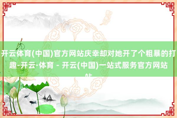 开云体育(中国)官方网站庆幸却对她开了个粗暴的打趣-开云·体育 - 开云(中国)一站式服务官方网站