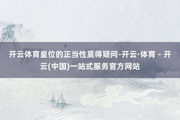 开云体育皇位的正当性莫得疑问-开云·体育 - 开云(中国)一站式服务官方网站