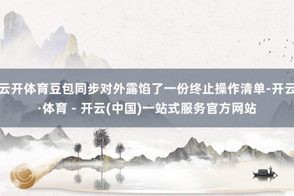 云开体育豆包同步对外露馅了一份终止操作清单-开云·体育 - 开云(中国)一站式服务官方网站