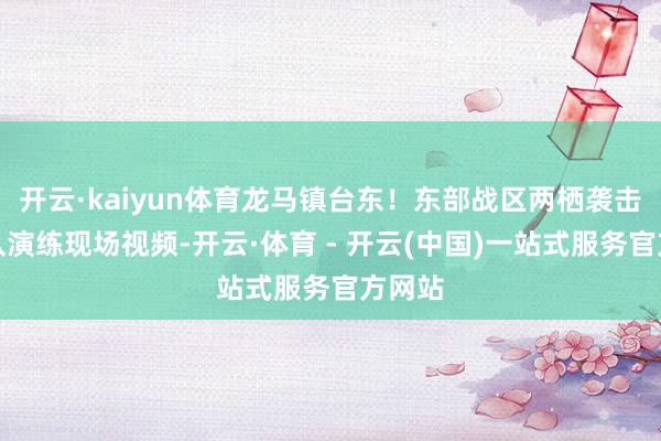 开云·kaiyun体育龙马镇台东！东部战区两栖袭击舰编队演练现场视频-开云·体育 - 开云(中国)一站式服务官方网站