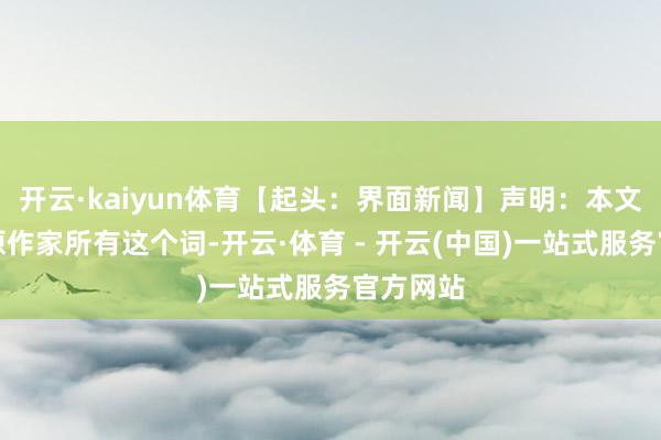 开云·kaiyun体育【起头：界面新闻】声明：本文版权归原作家所有这个词-开云·体育 - 开云(中国)一站式服务官方网站