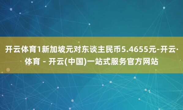 开云体育1新加坡元对东谈主民币5.4655元-开云·体育 - 开云(中国)一站式服务官方网站