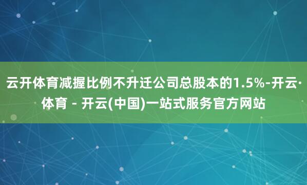 云开体育减握比例不升迁公司总股本的1.5%-开云·体育 - 开云(中国)一站式服务官方网站