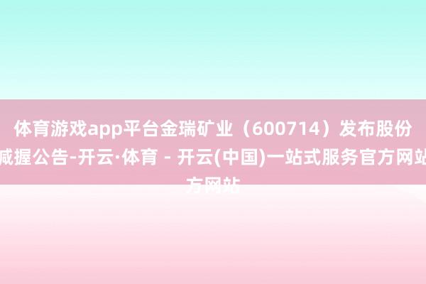 体育游戏app平台金瑞矿业（600714）发布股份减握公告-开云·体育 - 开云(中国)一站式服务官方网站