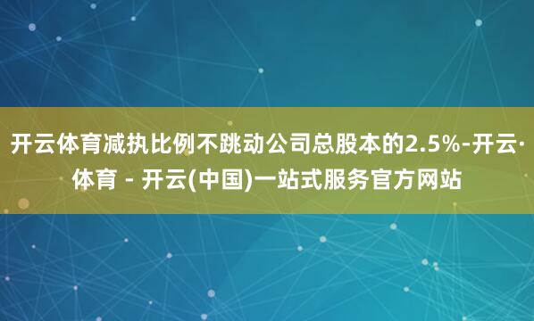 开云体育减执比例不跳动公司总股本的2.5%-开云·体育 - 开云(中国)一站式服务官方网站