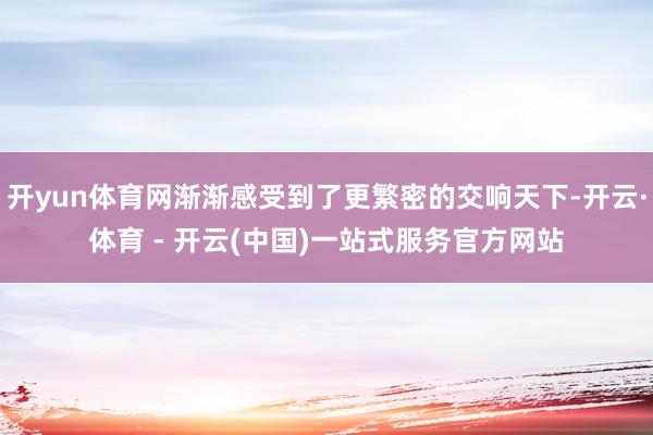 开yun体育网渐渐感受到了更繁密的交响天下-开云·体育 - 开云(中国)一站式服务官方网站