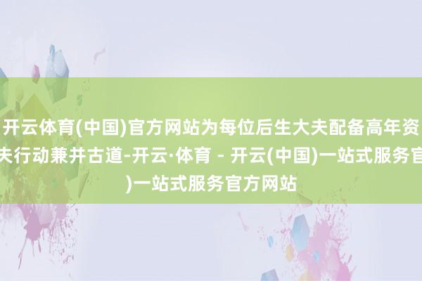 开云体育(中国)官方网站为每位后生大夫配备高年资主任大夫行动兼并古道-开云·体育 - 开云(中国)一站式服务官方网站