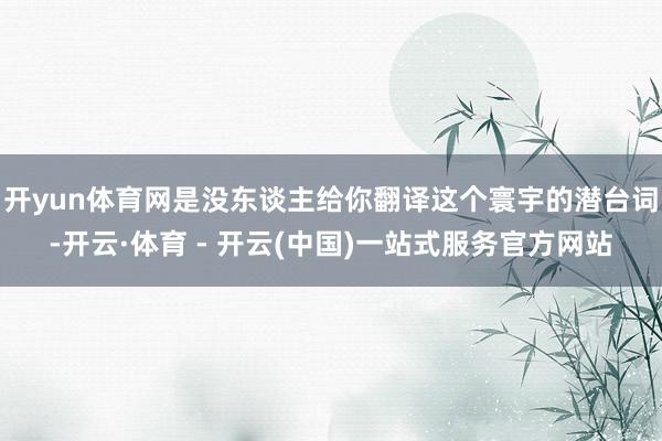 开yun体育网是没东谈主给你翻译这个寰宇的潜台词-开云·体育 - 开云(中国)一站式服务官方网站