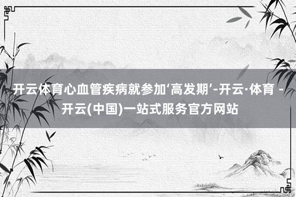 开云体育心血管疾病就参加‘高发期’-开云·体育 - 开云(中国)一站式服务官方网站