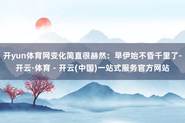 开yun体育网变化简直很赫然：早伊始不昏千里了-开云·体育 - 开云(中国)一站式服务官方网站