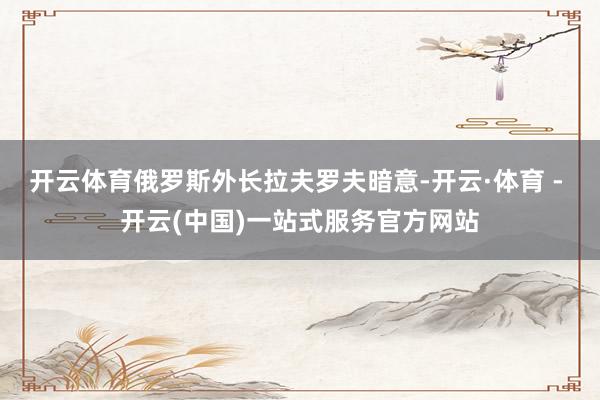 开云体育俄罗斯外长拉夫罗夫暗意-开云·体育 - 开云(中国)一站式服务官方网站
