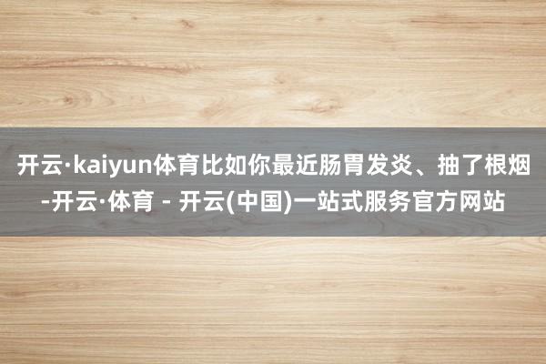 开云·kaiyun体育比如你最近肠胃发炎、抽了根烟-开云·体育 - 开云(中国)一站式服务官方网站