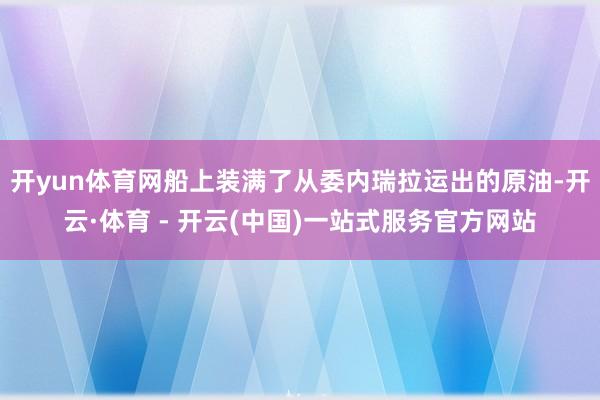 开yun体育网船上装满了从委内瑞拉运出的原油-开云·体育 - 开云(中国)一站式服务官方网站