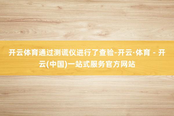 开云体育通过测谎仪进行了查验-开云·体育 - 开云(中国)一站式服务官方网站