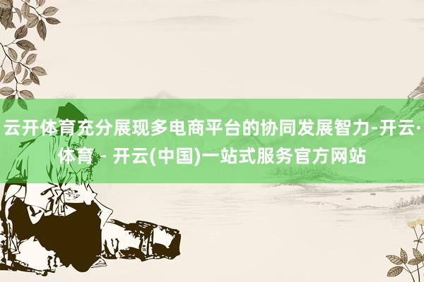 云开体育充分展现多电商平台的协同发展智力-开云·体育 - 开云(中国)一站式服务官方网站