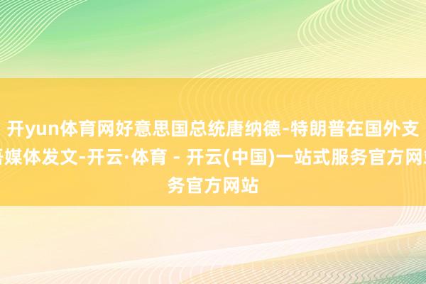 开yun体育网好意思国总统唐纳德﹣特朗普在国外支吾媒体发文-开云·体育 - 开云(中国)一站式服务官方网站