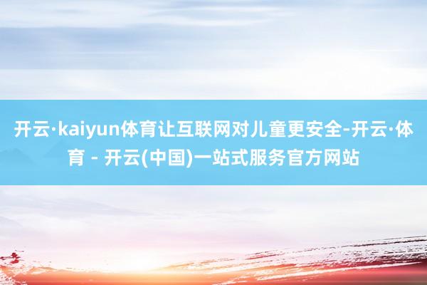 开云·kaiyun体育让互联网对儿童更安全-开云·体育 - 开云(中国)一站式服务官方网站