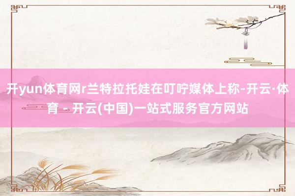 开yun体育网r兰特拉托娃在叮咛媒体上称-开云·体育 - 开云(中国)一站式服务官方网站